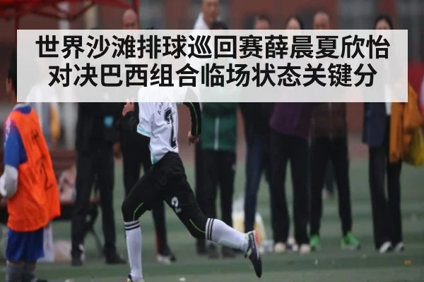 世界沙滩排球巡回赛薛晨夏欣怡对决巴西组合临场状态关键分