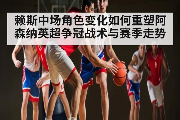 赖斯中场角色变化如何重塑阿森纳英超争冠战术与赛季走势