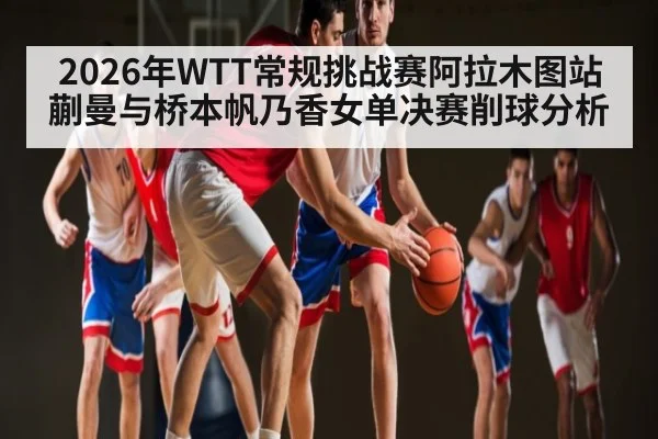 2026年WTT常规挑战赛阿拉木图站蒯曼与桥本帆乃香女单决赛削球分析